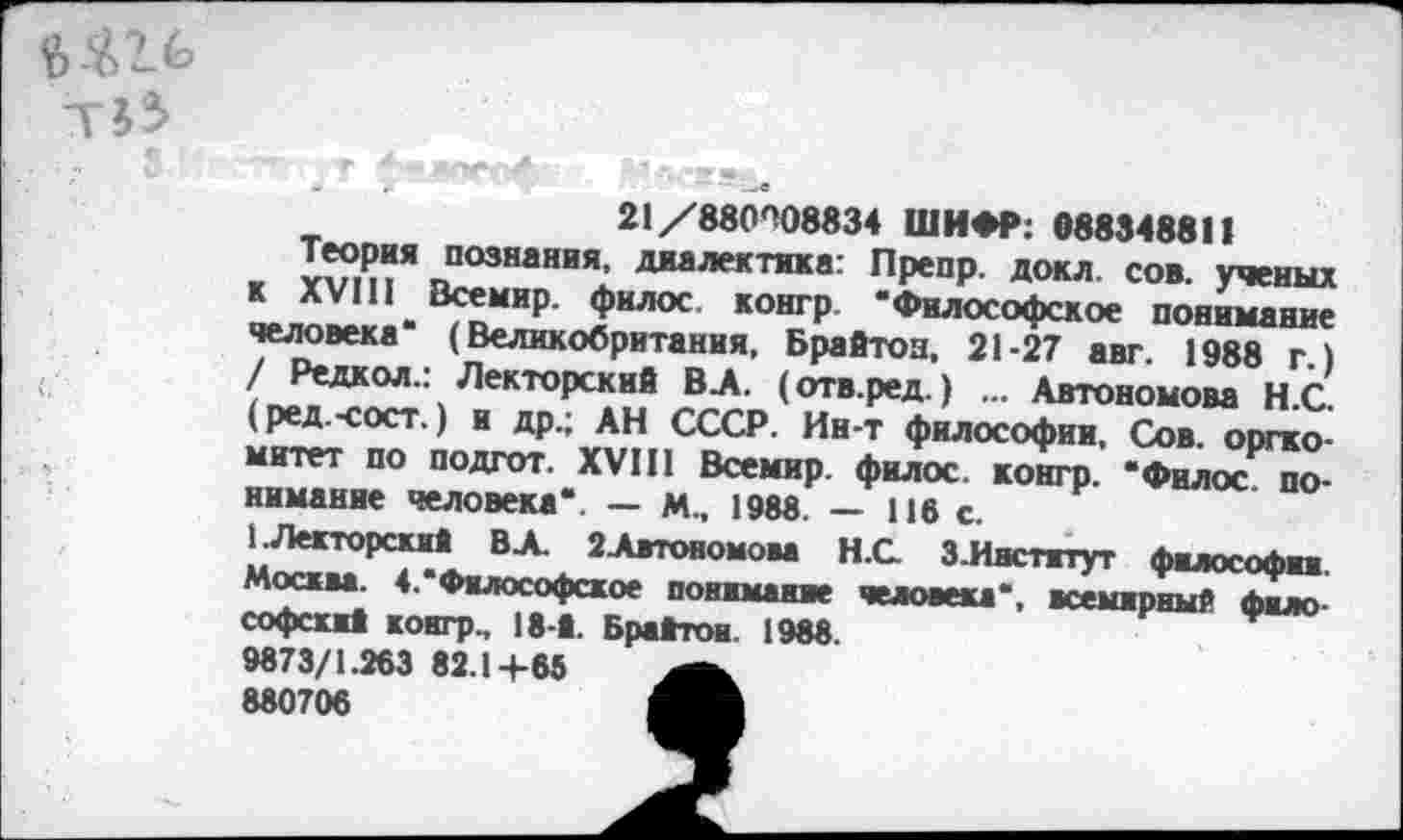 ﻿21/880^08834 ШИФР: 088348811
Теория познания, диалектика: Препр. докл. сов. ученых к XVIII Всемир. филос. конгр. “Философское понимяние человека“ (Великобритания, Брайтон, 21-27 авт. 1988 г.) / Редкол.: Лекторский ВЛ. (отв.ред.) ... Автономова Н.С. (ред.-сост,) и др.; АН СССР. Ин-т философии. Сов. оргкомитет по подгот. XVIII Всемир. филос. конгр. “Филос понимание человека“. — М„ 198«. — 116 с.
1. Лекторский В А. 2Автономова Н.С З.Иястжтут философии Москва. 4.“Философское понимание человека“, всемирный философский конгр., 18-й. Брайтон. 1988.
9873/1.263 82.1+66 880706